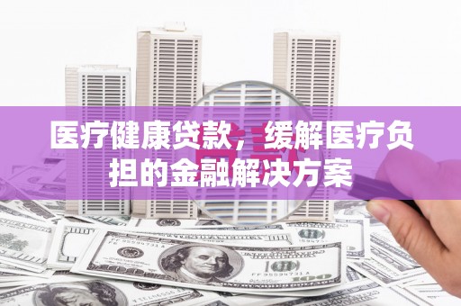 福海医疗健康贷款，缓解医疗负担的金融解决方案