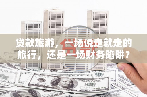 福海贷款旅游，一场说走就走的旅行，还是一场财务陷阱？