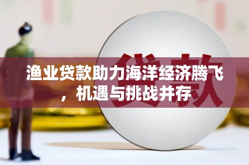 福海渔业贷款助力海洋经济腾飞，机遇与挑战并存