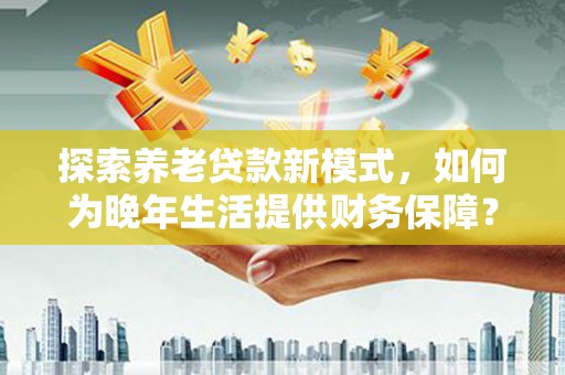 福海探索养老贷款新模式，如何为晚年生活提供财务保障？