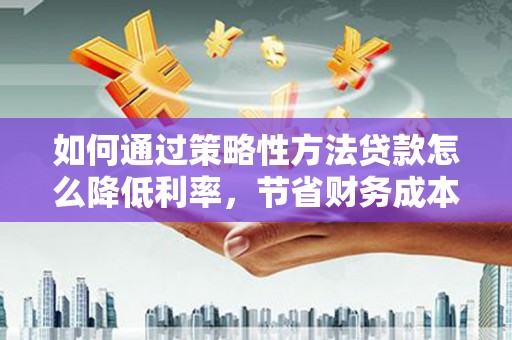 福海如何通过策略性方法贷款怎么降低利率，节省财务成本