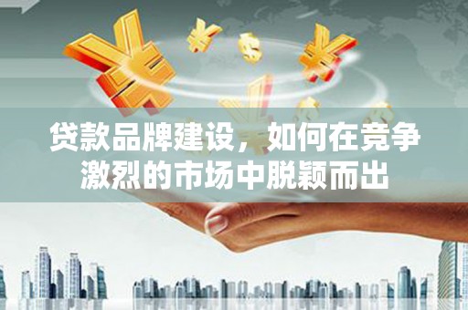 福海贷款品牌建设，如何在竞争激烈的市场中脱颖而出
