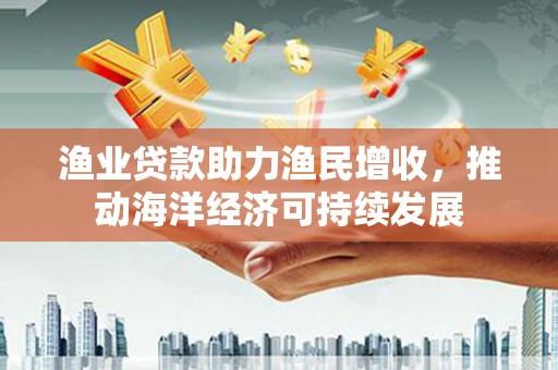 福海渔业贷款助力渔民增收，推动海洋经济可持续发展