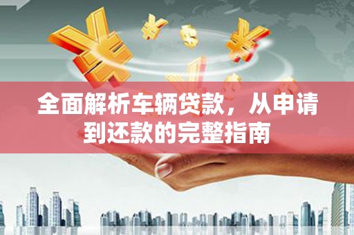 福海全面解析车辆贷款，从申请到还款的完整指南