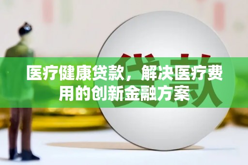 福海医疗健康贷款，解决医疗费用的创新金融方案