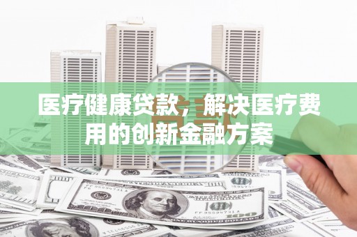 福海医疗健康贷款，解决医疗费用的创新金融方案