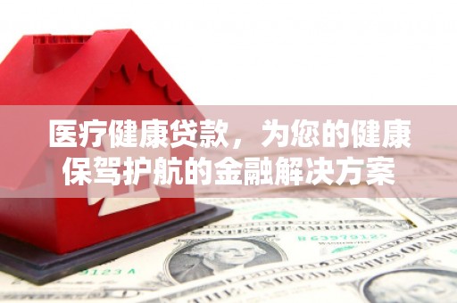 福海医疗健康贷款，为您的健康保驾护航的金融解决方案