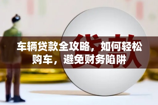 福海车辆贷款全攻略，如何轻松购车，避免财务陷阱