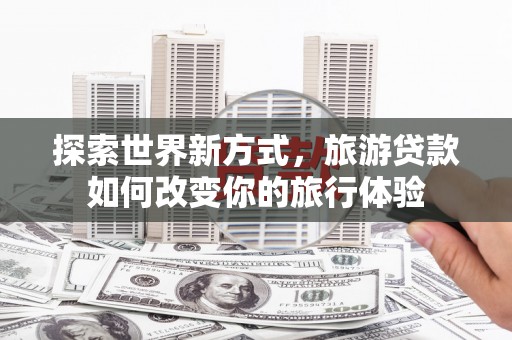 福海探索世界新方式，旅游贷款如何改变你的旅行体验