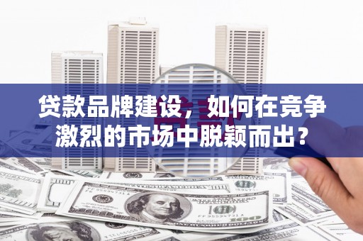 福海贷款品牌建设，如何在竞争激烈的市场中脱颖而出？