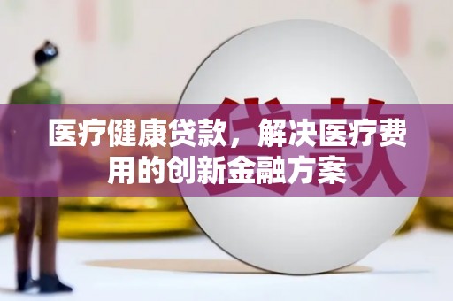 福海医疗健康贷款，解决医疗费用的创新金融方案