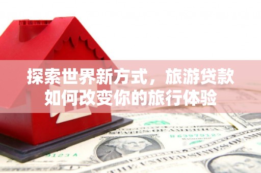 福海探索世界新方式，旅游贷款如何改变你的旅行体验